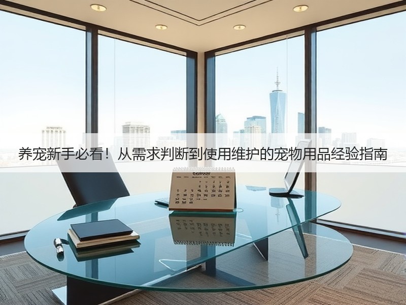 养宠新手必看！从需求判断到使用维护的宠物用品经验指南