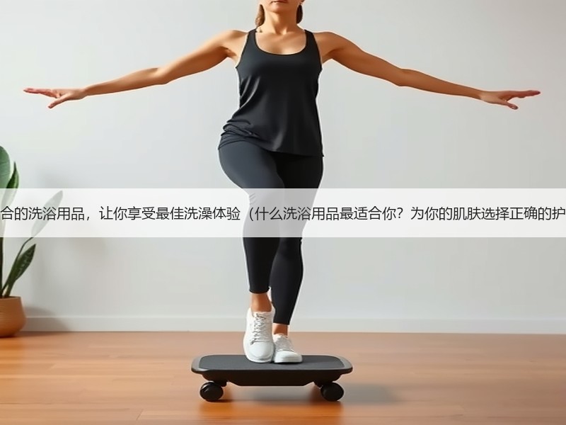 选择适合的洗浴用品，让你享受最佳洗澡体验（什么洗浴用品最适合你？为你的肌肤选择正确的护理品）