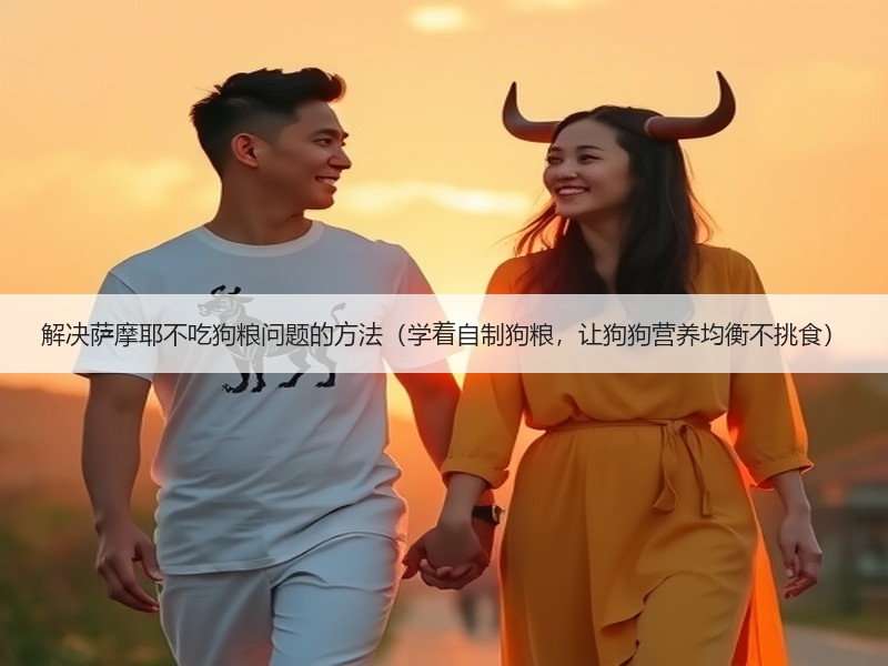 解决萨摩耶不吃狗粮问题的方法（学着自制狗粮，让狗狗营养均衡不挑食）